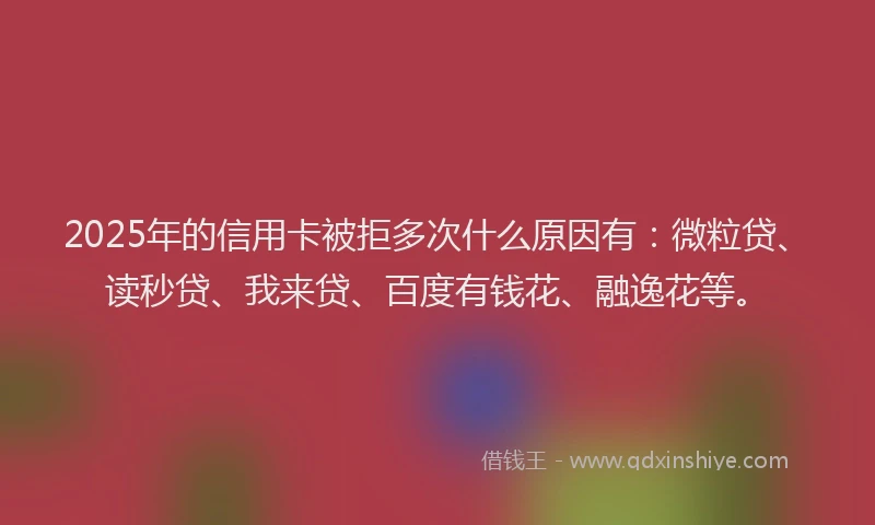 2025年的信用卡被拒多次什么原因有：微粒贷、读秒贷、我来贷、百度有钱花、融逸花等。