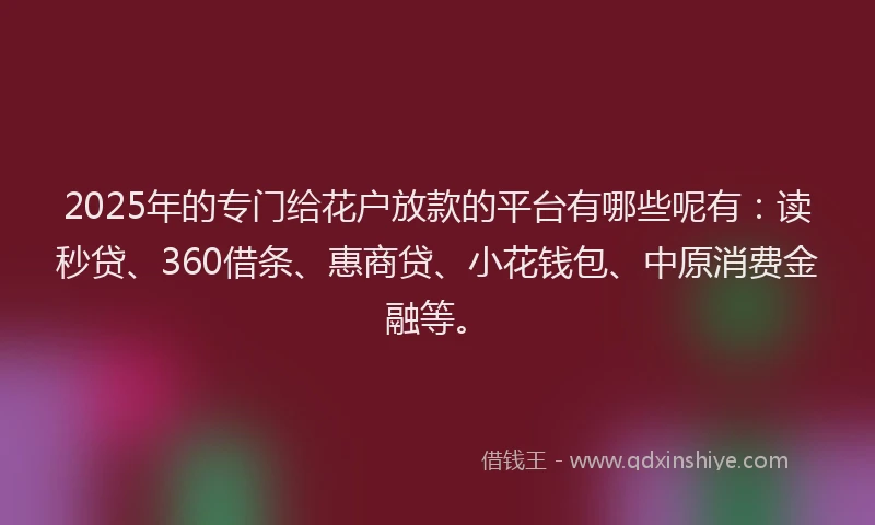 2025年的专门给花户放款的平台有哪些呢有：读秒贷、360借条、惠商贷、小花钱包、中原消费金融等。