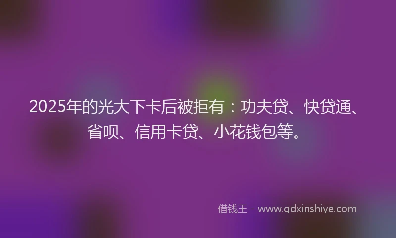 2025年的光大下卡后被拒有：功夫贷、快贷通、省呗、信用卡贷、小花钱包等。