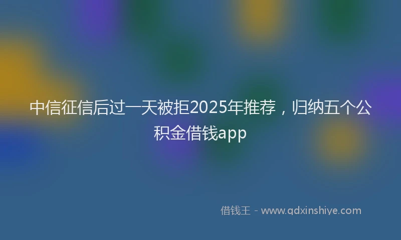 中信征信后过一天被拒2025年推荐，归纳五个公积金借钱app