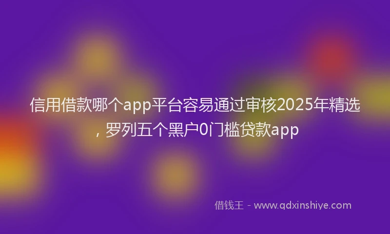信用借款哪个app平台容易通过审核2025年精选，罗列五个黑户0门槛贷款app