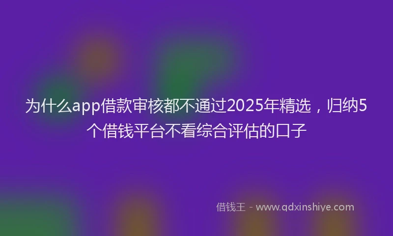 为什么app借款审核都不通过2025年精选，归纳5个借钱平台不看综合评估的口子
