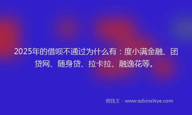2025年的借呗不通过为什么有：度小满金融、团贷网、随身贷、拉卡拉、融逸花等。