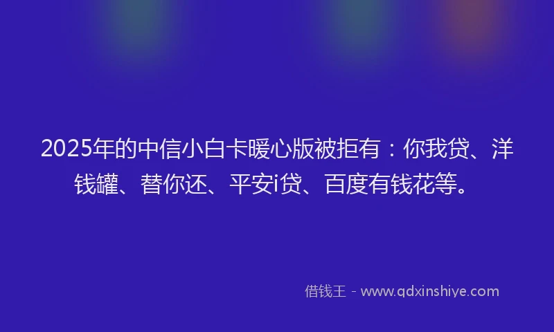 2025年的中信小白卡暖心版被拒有：你我贷、洋钱罐、替你还、平安i贷、百度有钱花等。