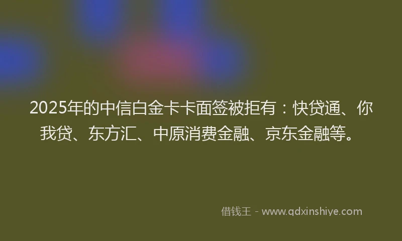 2025年的中信白金卡卡面签被拒有：快贷通、你我贷、东方汇、中原消费金融、京东金融等。