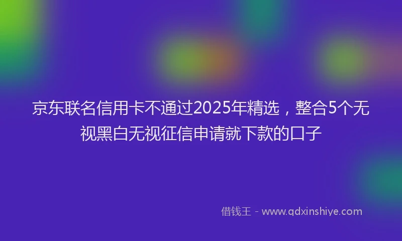 京东联名信用卡不通过2025年精选，整合5个无视黑白无视征信申请就下款的口子