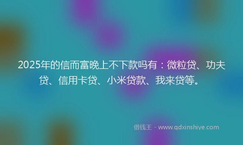 2025年的信而富晚上不下款吗有：微粒贷、功夫贷、信用卡贷、小米贷款、我来贷等。