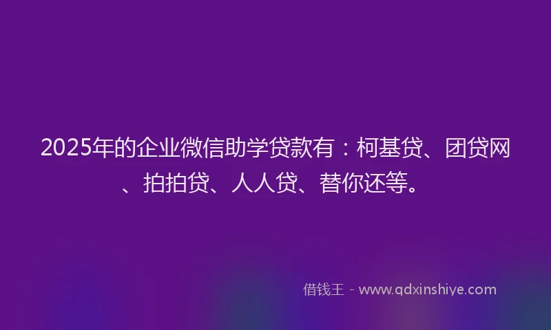 2025年的企业微信助学贷款有：柯基贷、团贷网、拍拍贷、人人贷、替你还等。