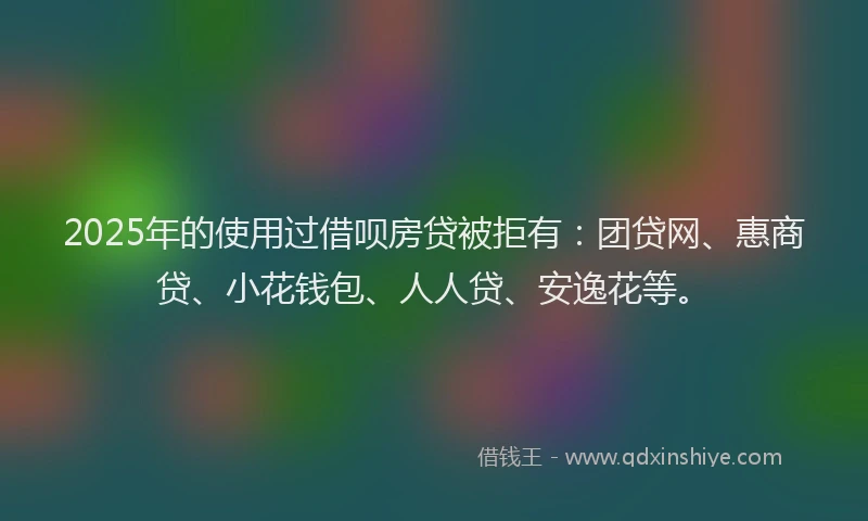2025年的使用过借呗房贷被拒有：团贷网、惠商贷、小花钱包、人人贷、安逸花等。