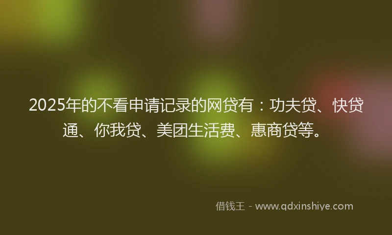 2025年的不看申请记录的网贷有：功夫贷、快贷通、你我贷、美团生活费、惠商贷等。