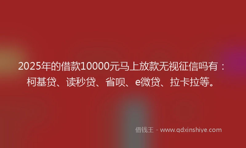 2025年的借款10000元马上放款无视征信吗有：柯基贷、读秒贷、省呗、e微贷、拉卡拉等。