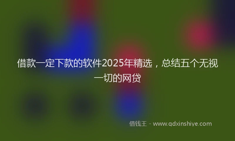 借款一定下款的软件2025年精选，总结五个无视一切的网贷