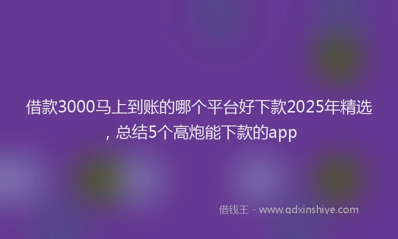 借款3000马上到账的哪个平台好下款2025年精选，总结5个高炮能下款的app