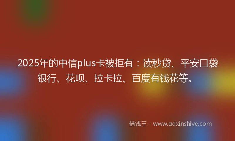2025年的中信plus卡被拒有：读秒贷、平安口袋银行、花呗、拉卡拉、百度有钱花等。
