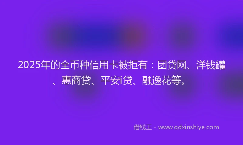 2025年的全币种信用卡被拒有：团贷网、洋钱罐、惠商贷、平安i贷、融逸花等。