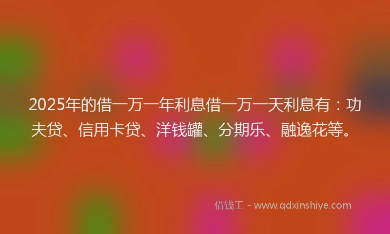 2025年的借一万一年利息借一万一天利息有：功夫贷、信用卡贷、洋钱罐、分期乐、融逸花等。