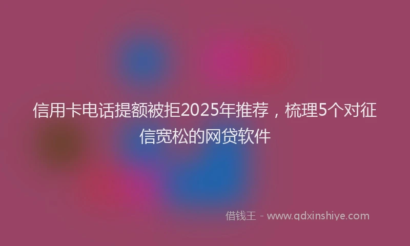 信用卡电话提额被拒2025年推荐，梳理5个对征信宽松的网贷软件