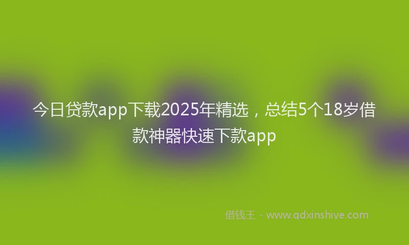 今日贷款app下载2025年精选，总结5个18岁借款神器快速下款app