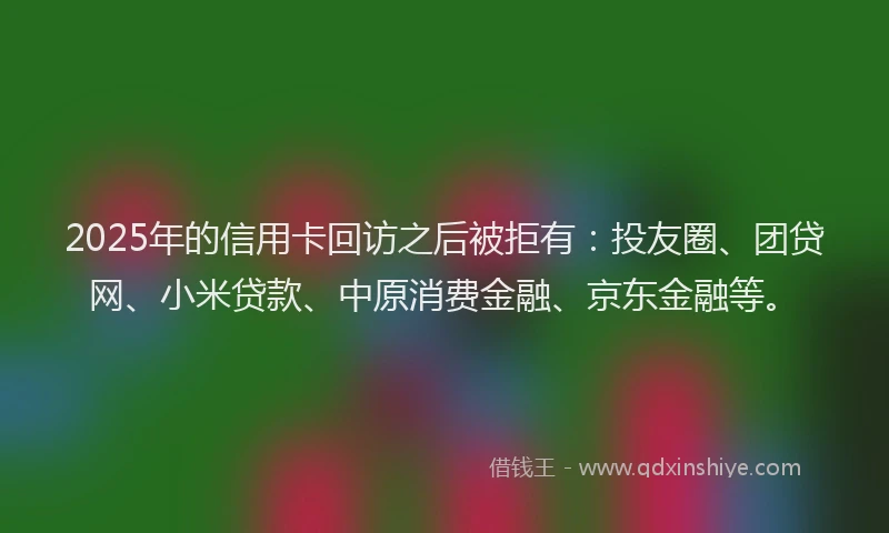2025年的信用卡回访之后被拒有：投友圈、团贷网、小米贷款、中原消费金融、京东金融等。