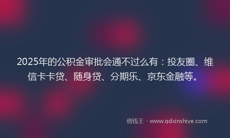 2025年的公积金审批会通不过么有：投友圈、维信卡卡贷、随身贷、分期乐、京东金融等。