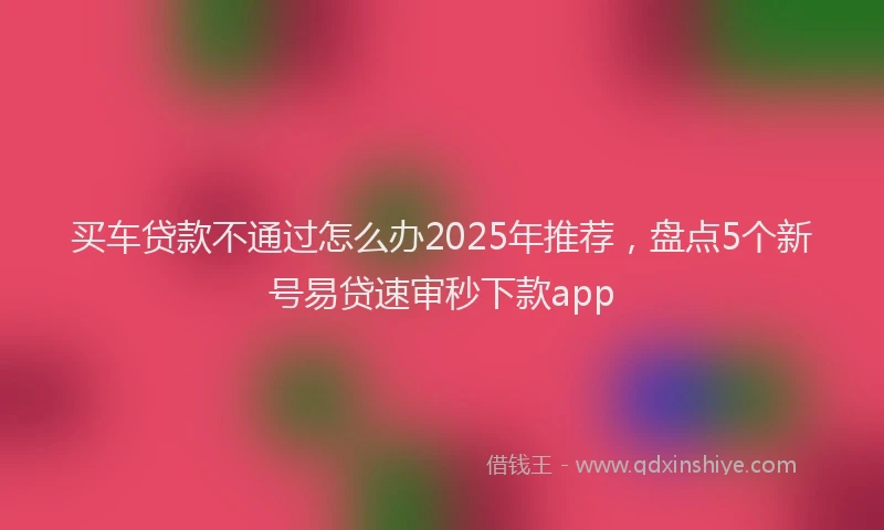 买车贷款不通过怎么办2025年推荐，盘点5个新号易贷速审秒下款app