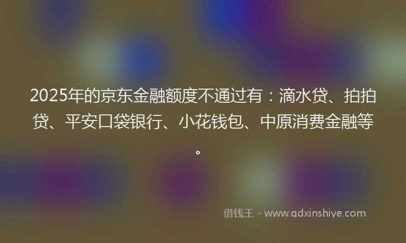 2025年的京东金融额度不通过有：滴水贷、拍拍贷、平安口袋银行、小花钱包、中原消费金融等。