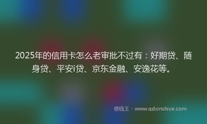 2025年的信用卡怎么老审批不过有：好期贷、随身贷、平安i贷、京东金融、安逸花等。