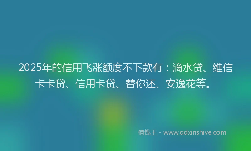 2025年的信用飞涨额度不下款有：滴水贷、维信卡卡贷、信用卡贷、替你还、安逸花等。