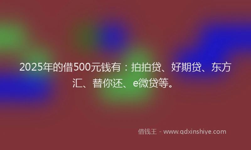2025年的借500元钱有：拍拍贷、好期贷、东方汇、替你还、e微贷等。