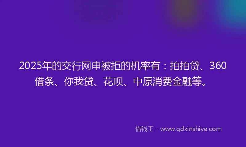 2025年的交行网申被拒的机率有：拍拍贷、360借条、你我贷、花呗、中原消费金融等。