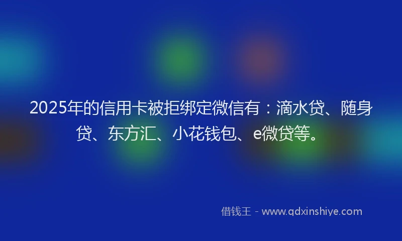 2025年的信用卡被拒绑定微信有：滴水贷、随身贷、东方汇、小花钱包、e微贷等。