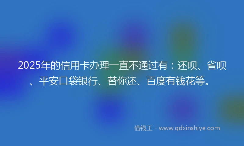 2025年的信用卡办理一直不通过有：还呗、省呗、平安口袋银行、替你还、百度有钱花等。