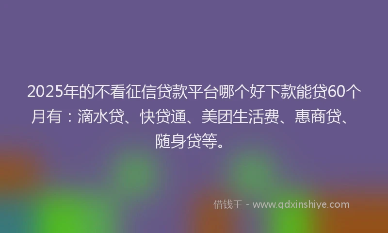 2025年的不看征信贷款平台哪个好下款能贷60个月有：滴水贷、快贷通、美团生活费、惠商贷、随身贷等。