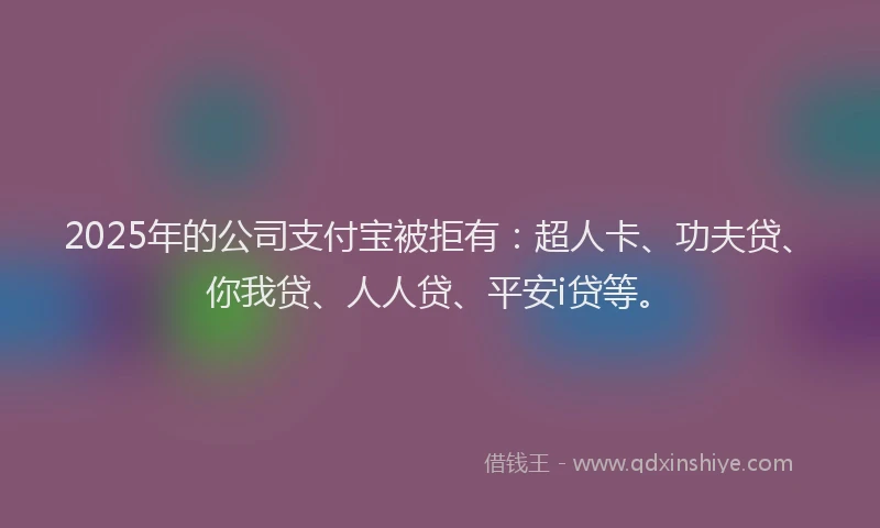 2025年的公司支付宝被拒有：超人卡、功夫贷、你我贷、人人贷、平安i贷等。