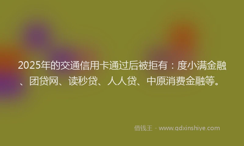 2025年的交通信用卡通过后被拒有：度小满金融、团贷网、读秒贷、人人贷、中原消费金融等。
