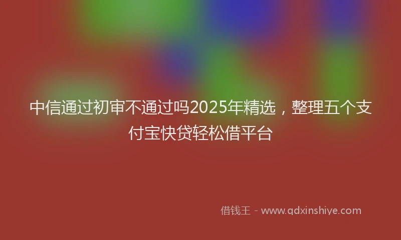 中信通过初审不通过吗2025年精选，整理五个支付宝快贷轻松借平台