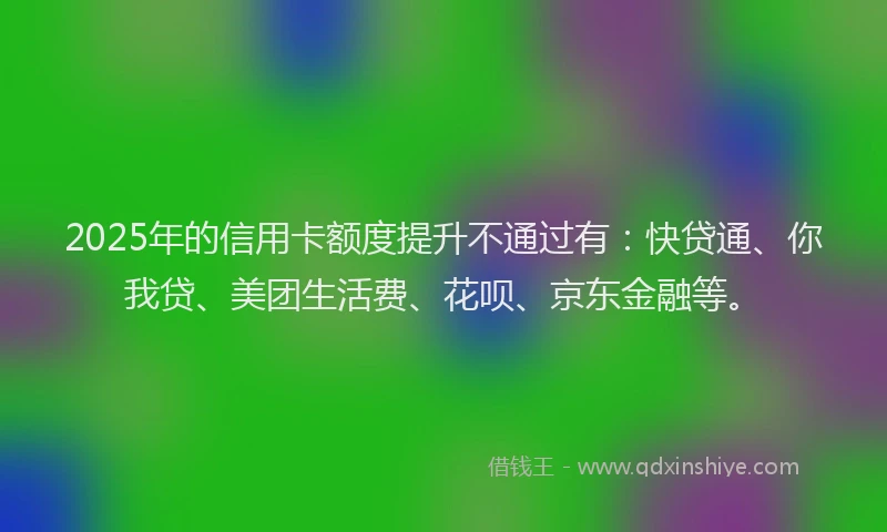 2025年的信用卡额度提升不通过有：快贷通、你我贷、美团生活费、花呗、京东金融等。