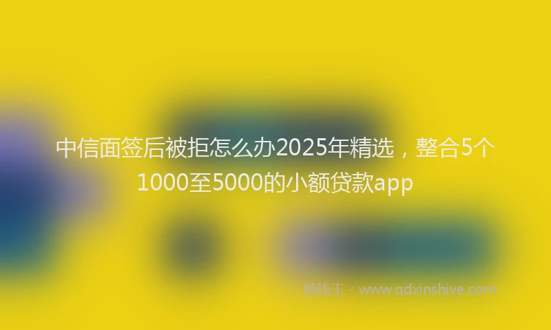 中信面签后被拒怎么办2025年精选，整合5个1000至5000的小额贷款app