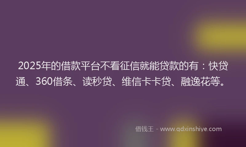 2025年的借款平台不看征信就能贷款的有：快贷通、360借条、读秒贷、维信卡卡贷、融逸花等。
