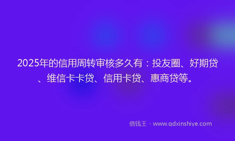 2025年的信用周转审核多久有:投友圈、好期贷、维信卡卡贷、信用卡贷、惠商贷等。
