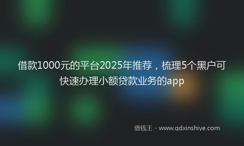 借款1000元的平台2025年推荐，梳理5个黑户可快速办理小额贷款业务的app