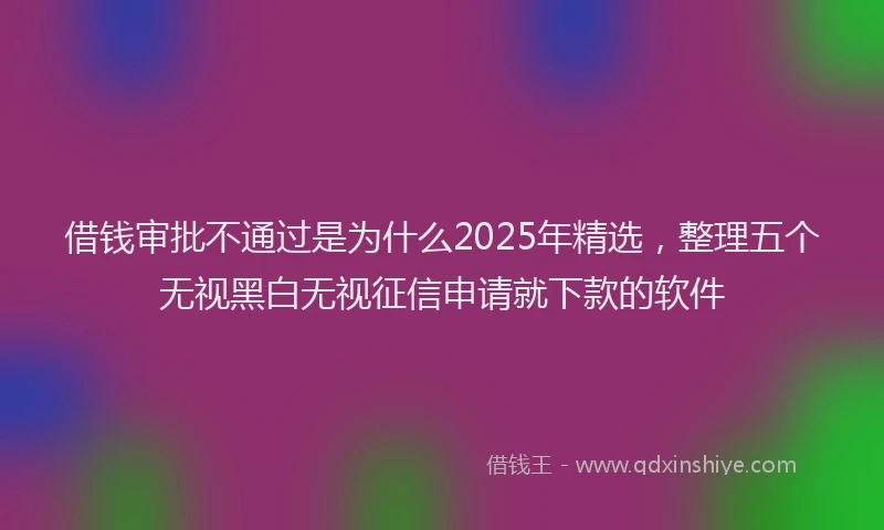 借钱审批不通过是为什么2025年精选，整理五个无视黑白无视征信申请就下款的软件