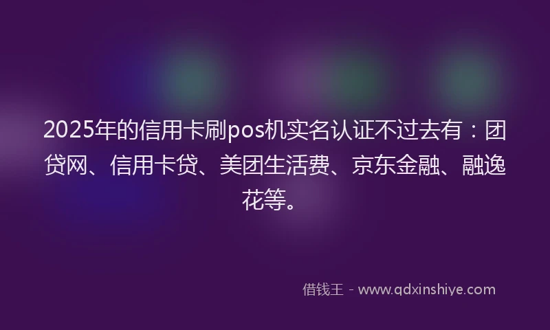 2025年的信用卡刷pos机实名认证不过去有：团贷网、信用卡贷、美团生活费、京东金融、融逸花等。