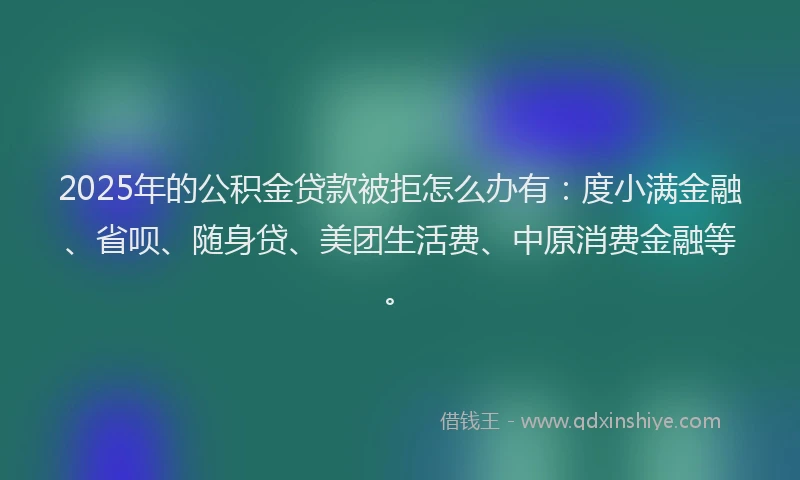 2025年的公积金贷款被拒怎么办有：度小满金融、省呗、随身贷、美团生活费、中原消费金融等。