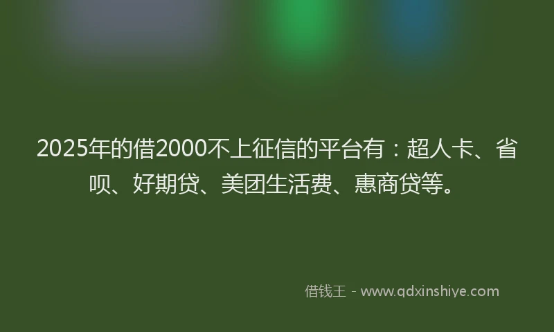 2025年的借2000不上征信的平台有：超人卡、省呗、好期贷、美团生活费、惠商贷等。