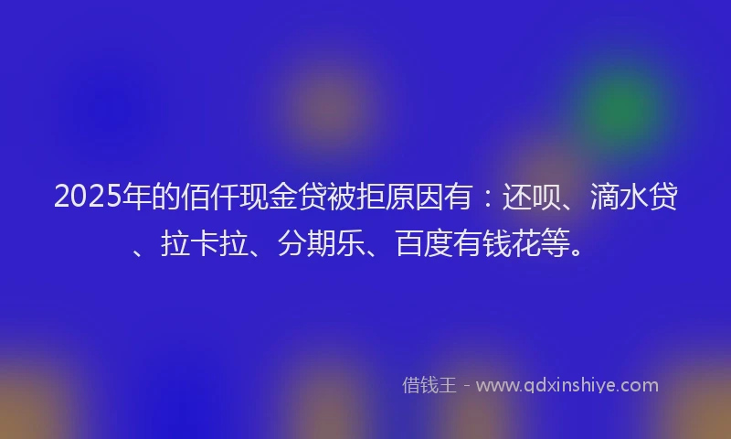 2025年的佰仟现金贷被拒原因有：还呗、滴水贷、拉卡拉、分期乐、百度有钱花等。