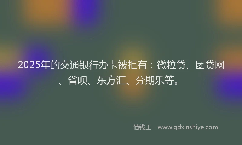 2025年的交通银行办卡被拒有：微粒贷、团贷网、省呗、东方汇、分期乐等。