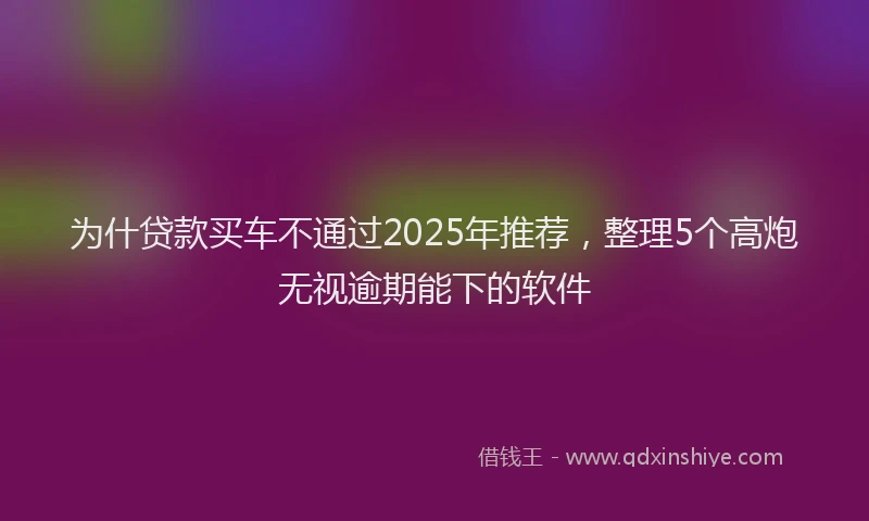 为什贷款买车不通过2025年推荐，整理5个高炮无视逾期能下的软件
