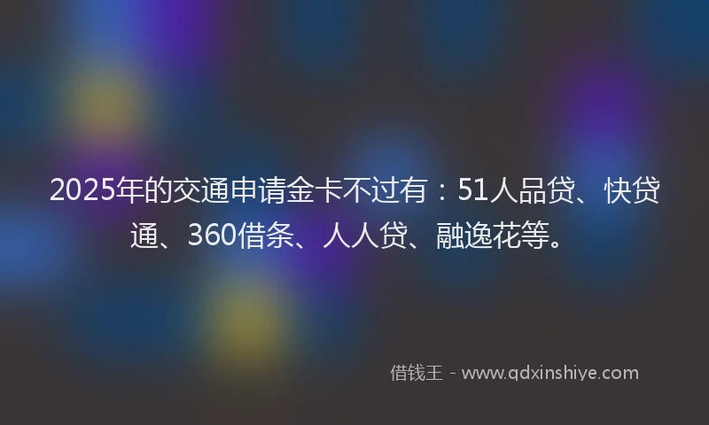 2025年的交通申请金卡不过有：51人品贷、快贷通、360借条、人人贷、融逸花等。