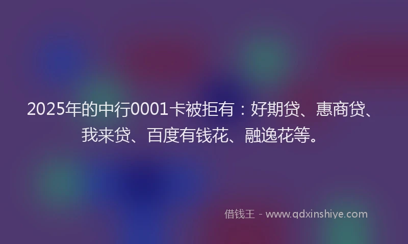 2025年的中行0001卡被拒有：好期贷、惠商贷、我来贷、百度有钱花、融逸花等。